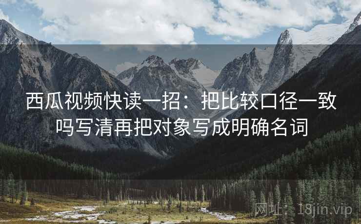 西瓜视频快读一招：把比较口径一致吗写清再把对象写成明确名词