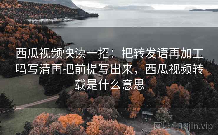 西瓜视频快读一招：把转发语再加工吗写清再把前提写出来，西瓜视频转载是什么意思
