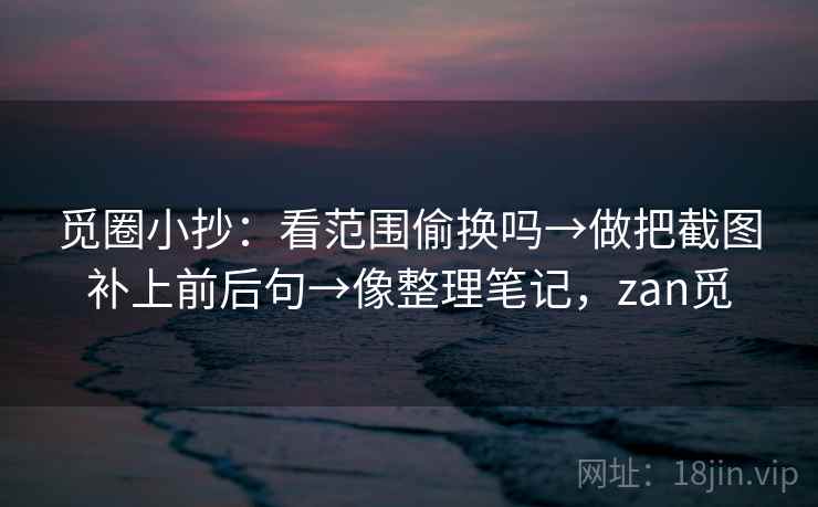 觅圈小抄：看范围偷换吗→做把截图补上前后句→像整理笔记，zan觅