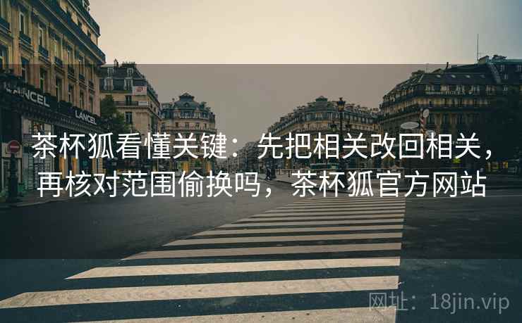 茶杯狐看懂关键：先把相关改回相关，再核对范围偷换吗，茶杯狐官方网站