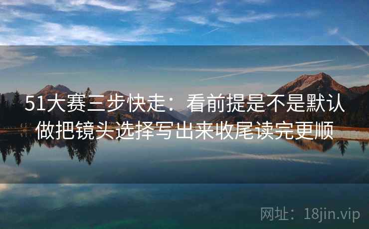 51大赛三步快走：看前提是不是默认做把镜头选择写出来收尾读完更顺