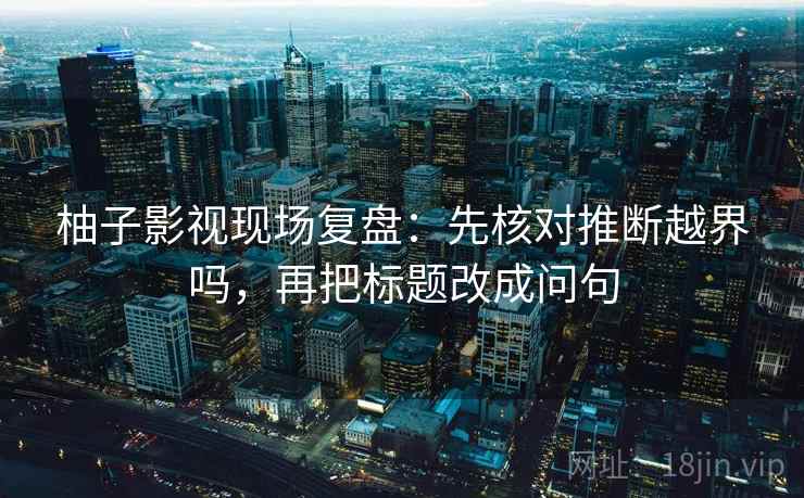 柚子影视现场复盘：先核对推断越界吗，再把标题改成问句